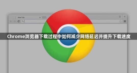 Chrome浏览器下载过程中如何减少网络延迟并提升下载速度1